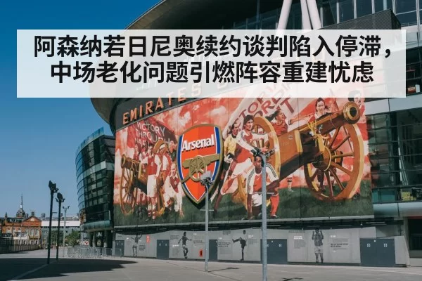阿森纳若日尼奥续约谈判陷入停滞，中场老化问题引燃阵容重建忧虑