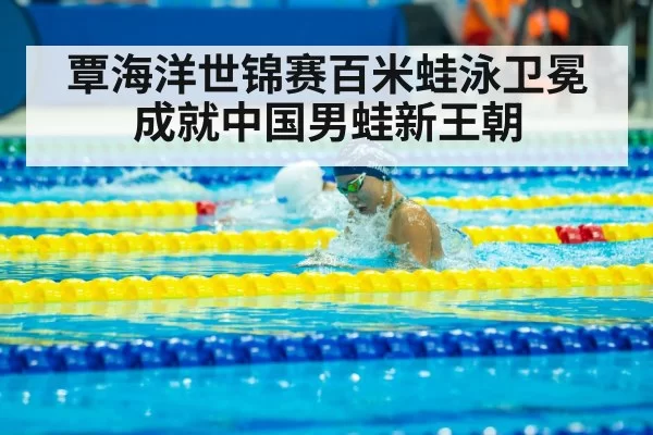 覃海洋世锦赛百米蛙泳卫冕成就中国男蛙新王朝