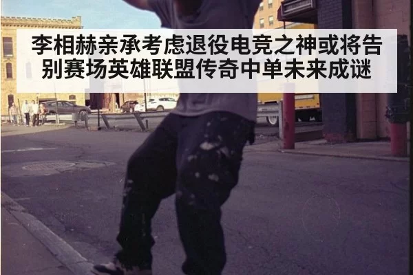 李相赫亲承考虑退役电竞之神或将告别赛场英雄联盟传奇中单未来成谜