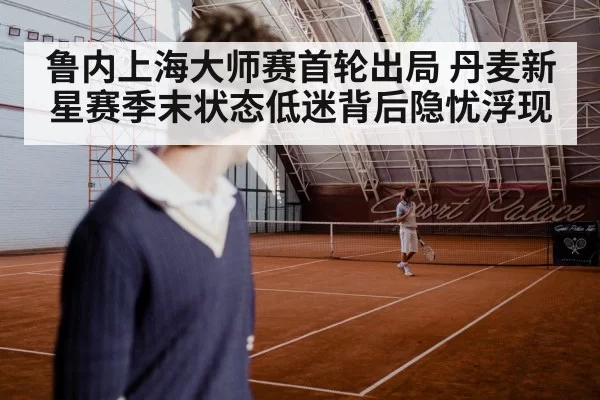 鲁内上海大师赛首轮出局 丹麦新星赛季末状态低迷背后隐忧浮现